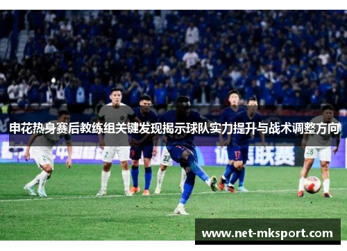 申花热身赛后教练组关键发现揭示球队实力提升与战术调整方向